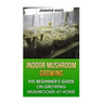 Indoor Mushroom Growing: The Beginner's Guide on Growing Mushrooms at Home: (Growing Mushrooms, Mushroom Gardening)