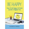 Be Happy How to Be Happy at Work and Be a Happier You