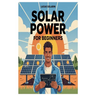 Solar Power for Beginners: A Complete Beginner's Guide to Understanding, Installing, and Maintaining Solar Energy Systems for Homes, Off-Grid Living,
