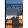 The Life and Death of Thomas Wolsey, Cardinal: Once Archbishop of York and Lord Chancellor of England