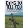 Dying to Tell You: The Sermon on the Cross: Seeking to Know Christ in His Crucifixion and the Gospel Contained in the Seven Sayings of Jesus from Calv