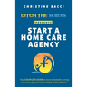 Ditch the Scrubs Presents Start a Homecare Agency: Your Complete Guide to Leaving Bedside Nursing and Starting a Profitable Home Care Agency