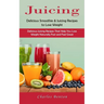 Juicing: Delicious Smoothie & Juicing Recipes to Lose Weight (Delicious Juicing Recipes That Help You Lose Weight Naturally Fast and Feel Great)