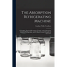The Absorption Refrigerating Machine; a Complete, Practical Elementary Treatise on the Absorption System of Refrigeration, and its Broad General Princ