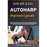 Learn How to Play Autoharp Beginners Guide: Guide To Master The Basics, Step-By-Step Lessons, Techniques, And Easy-To-Follow Tips For Beginners To Pla