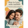 How to Love with AuDHD: A Practical Guide to Authentic Relationships for Those with Autism and ADHD