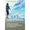 The Art Of HAPPINESS: How To Manifest Success & Abundance In 10 Lessons