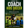 How to Coach Kids Soccer: A Beginner's Guide to Fun Practices, Simple Drills, Game-Day Coaching, and Managing Parents