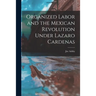 Organized Labor and the Mexican Revolution Under Lazaro Cardenas