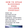 How to Speak Blessings Over Your Children Everyday: Over 150 Authoritative Declarations, Powerful Scriptures and Prayers to Daily Unleash God's Blessi