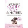 How to Be a Godly Wife and Mother: A Gospel-Centered Guide to Raising Faithful Children, Embracing Biblical Marriage Roles, and Deepening Spiritual Gr