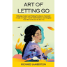 Art of Letting Go: Releasing Control and Finding Freedom in Surrender (A Guide to Forgive Yourself Build Resilience and Discipline Your Mind to Become