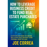 How to Leverage Business Credit to Fund Real Estate Purchases: A Step-by-Step Guide to Funding Real Estate Deals Without Using Personal Credit or Cash