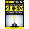 Meditate Your Way to Success: The Definitive Guide to Mindfulness, Focus and Meditation: How Meditation is an Integral Part of Success and Why You Sho