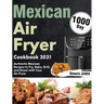 Mexican Air Fryer Cookbook 2021: 1000-Day Authentic Mexican Recipes to Fry, Bake, Grill, and Roast with Your Air Fryer