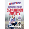 Be Right Back!: How To Overcome Your Dog's Separation Anxiety And Regain Your Freedom