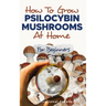 How to Grow Psilocybin Mushrooms at Home for Beginners: 5 Comprehensive Magic Mushroom Growing Methods & All You Need to Know About Psilocybin: 5 Comp