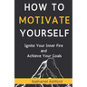 How to Motivate Yourself: Ignite Your Inner Fire and Achieve Your Goals