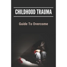 Childhood Trauma: Guide To Overcome: How Childhood Trauma Affects You