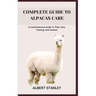Complete Guide to Alpacas Care: A Comprehensive Guide To Their Care, Training, And Conduct