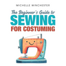 The Beginner's Guide to Sewing for Costuming: A Step-By-Step Guide to Sewing for Theater, Film, Cosplay & More