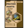 Praying Mantis as Pet: Detailed, Step-By-Step Guide To Choosing, Setting Up The Perfect Habitat, Feeding, Caring For, Breeding, And Interacti
