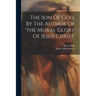 The Son Of God, By The Author Of 'the Moral Glory Of Jesus Christ'