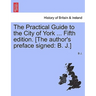 The Practical Guide to the City of York ... Fifth Edition. [The Author's Preface Signed: B. J.]