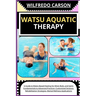 Watsu Aquatic Therapy: A Guide to Water-Based Healing for Mind, Body, and Spirit: Fundamentals to Advanced Practices, Customized Sessions, Re