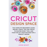 Cricut Design Space: The Complete Beginner's Guide: Projects Ideas, Tips and Tricks to Master Every Tool and Function of your Machine for a Perfect De