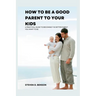 How to be a good parent to your kids: A practical guide to become the better parent you want to be