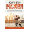 How to Stop Overthinking in Relationships: Stop Worrying and Overcome Negative Thoughts in your Marriage or Relationship. Easy Self-Help Strategies to