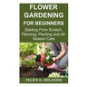 Flower Gardening for Beginners: Starting From Scratch, Planning, Planting and All-Season Care