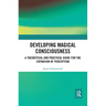 Developing Magical Consciousness: A Theoretical and Practical Guide for the Expansion of Perception