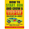 How to Start, Run and Grow a Used Car Dealership on a Budget: Start Part-Time or Full-Time Right from Home