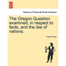 The Oregon Question Examined, in Respect to Facts, and the Law of Nations.