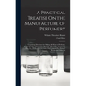 A Practical Treatise On the Manufacture of Perfumery: Comprising Directions for Making All Kinds of Perfumes, Sachet Powders, Fumigating Materials, De