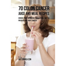 70 Colon Cancer Juice and Meal Recipes: Enrich Your Nutrition the Natural Way to Prevent and Fight Cancer