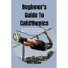 Beginner's Guide To Calisthenics: An Ultimate Workouts Guide For Building Strength Regardless Of Your Fitness Level