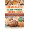 Bread Baking Recipes Cookbook for Beginners: A Guide to Making Delicious, Simple, & Quick Homemade No-Knead, Whole-Wheat & Artisan Bread, Ciabatta, Ba