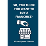 So, You Think You Want To Buy A Franchise?: Franchise Business Book- The Fundamentals Of Franchising, Advantages And Disadvantages Of Buying A New Fra
