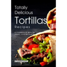 Totally Delicious Tortillas Recipes: A Cookbook of Mexican Dishes - SO Much More!