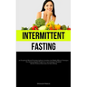 Intermittent Fasting: An Exceptional Manual Featuring Authentic Anecdotes And Highly Efficient Techniques For Attaining Optimal Weight Loss And Adopti