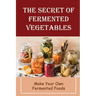 The Secret Of Fermented Vegetables: Make Your Own Fermented Foods