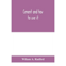 Cement and how to use it: a working manual of up-to-date practice in the manufacture and testing of cement; the proportioning, mixing, and depos