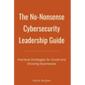The No-Nonsense Cybersecurity Leadership Guide: Practical Strategies for Small and Growing Businesses