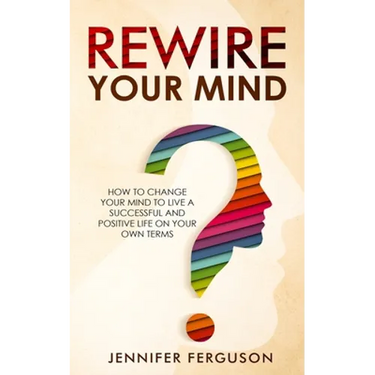Rewire Your Mind: How To Change Your Mind To Live A Successful And Positive Life On Your Own Terms