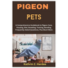 Pigeon Pets: A Comprehensive Guidebook to Pigeon Care, Housing, Diet, Breeding, Training, Bonding, Frequently Asked Questions, Plus Much More