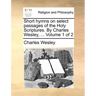 Short hymns on select passages of the Holy Scriptures. By Charles Wesley, ... Volume 1 of 2