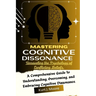 Mastering Cognitive Dissonance: Unraveling the Psychology of Conflicting Beliefs: A Comprehensive Guide to Understanding, Overcoming, and Embracing Co